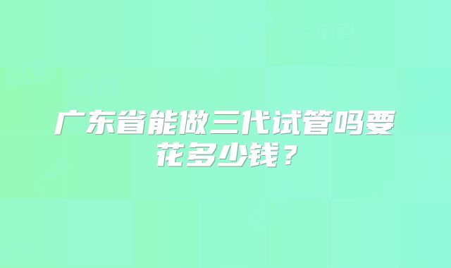 广东省能做三代试管吗要花多少钱?