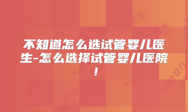 不知道怎么选试管婴儿医生-怎么选择试管婴儿医院!