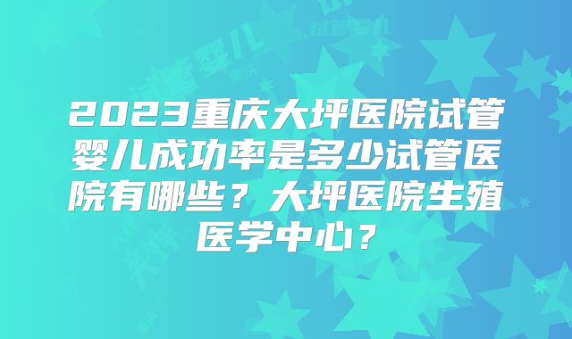 2023重庆大坪医院试管婴儿成功率是多少试管医院有哪些？大坪医院生殖医学中心？