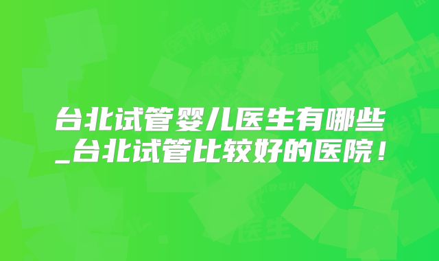 台北试管婴儿医生有哪些_台北试管比较好的医院!