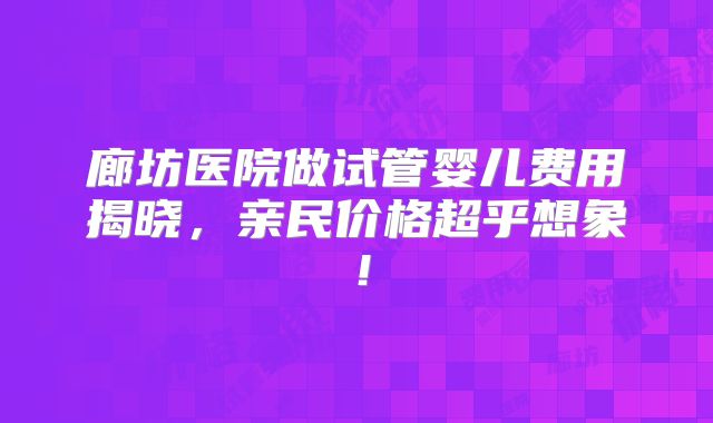 廊坊医院做试管婴儿费用揭晓，亲民价格超乎想象！