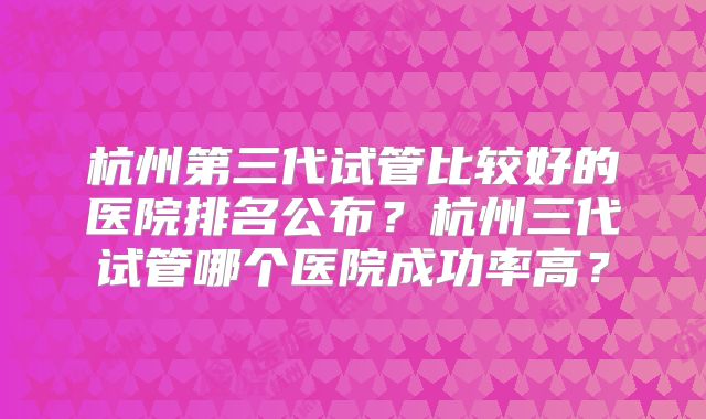 杭州第三代试管比较好的医院排名公布？杭州三代试管哪个医院成功率高？