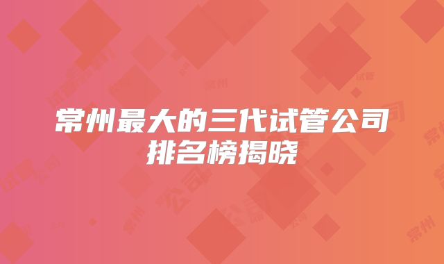 常州最大的三代试管公司排名榜揭晓