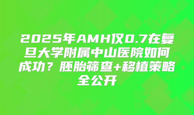 2025年AMH仅0.7在复旦大学附属中山医院如何成功？胚胎筛查+移植策略全公开