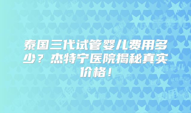 泰国三代试管婴儿费用多少？杰特宁医院揭秘真实价格！