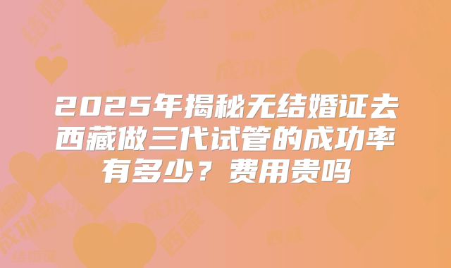 2025年揭秘无结婚证去西藏做三代试管的成功率有多少？费用贵吗
