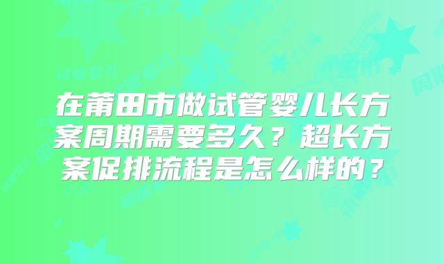 在莆田市做试管婴儿长方案周期需要多久?超长方案促排流程是怎么样的?