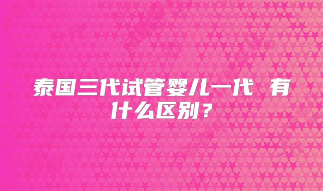 泰国三代试管婴儿一代 有什么区别？