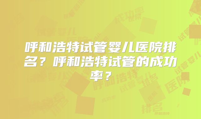 呼和浩特试管婴儿医院排名？呼和浩特试管的成功率？