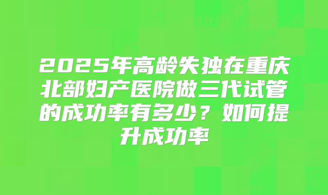 2025年高龄失独在重庆北部妇产医院做三代试管的成功率有多少？如何提升成功率
