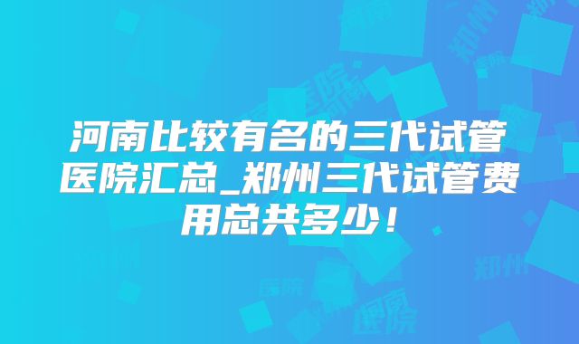 河南比较有名的三代试管医院汇总_郑州三代试管费用总共多少！