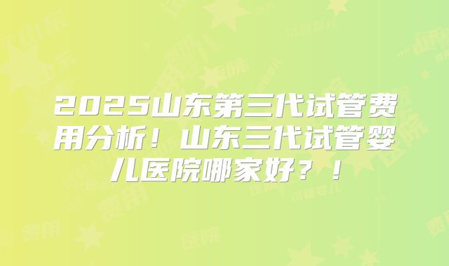 2025山东第三代试管费用分析！山东三代试管婴儿医院哪家好？！