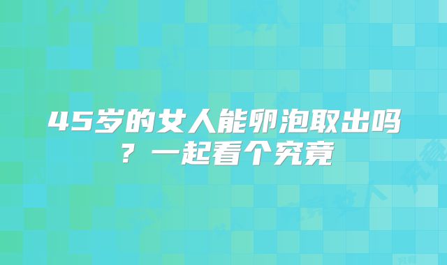 45岁的女人能卵泡取出吗？一起看个究竟
