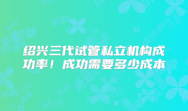 绍兴三代试管私立机构成功率！成功需要多少成本