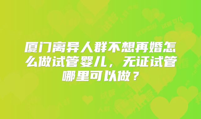厦门离异人群不想再婚怎么做试管婴儿，无证试管哪里可以做？