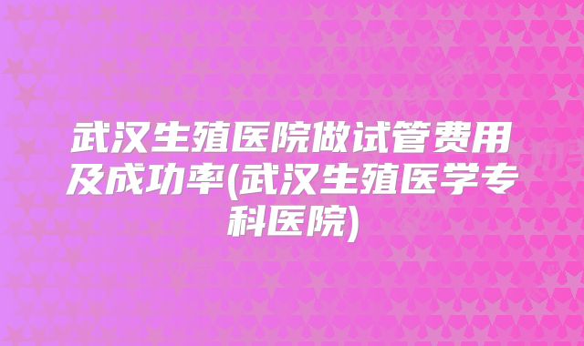 武汉生殖医院做试管费用及成功率(武汉生殖医学专科医院)