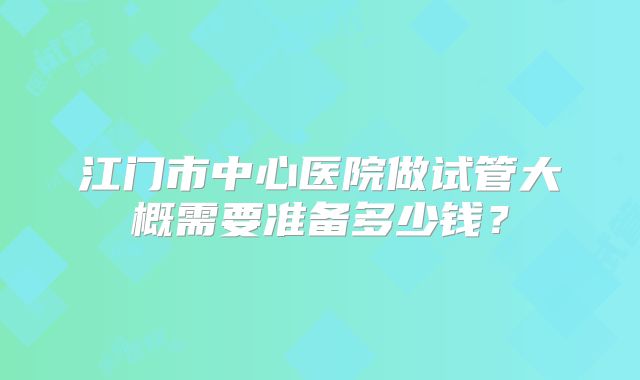 江门市中心医院做试管大概需要准备多少钱?