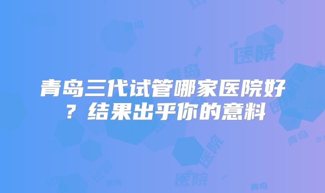 青岛三代试管哪家医院好？结果出乎你的意料