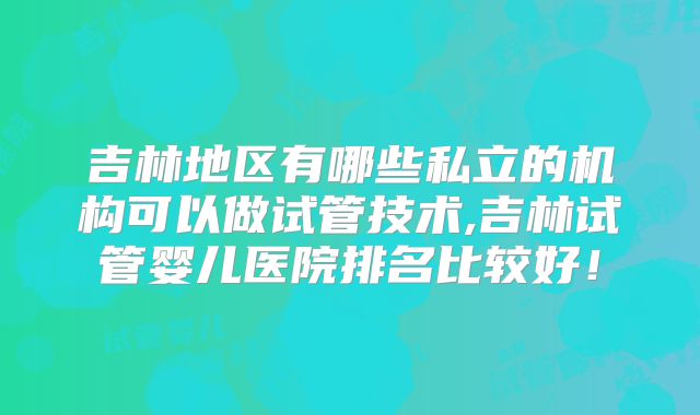 吉林地区有哪些私立的机构可以做试管技术,吉林试管婴儿医院排名比较好！