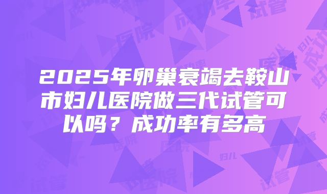 2025年卵巢衰竭去鞍山市妇儿医院做三代试管可以吗?成功率有多高