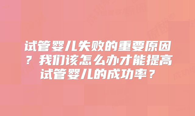 试管婴儿失败的重要原因？我们该怎么办才能提高试管婴儿的成功率？