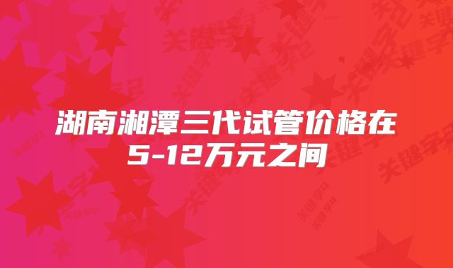 湖南湘潭三代试管价格在5-12万元之间