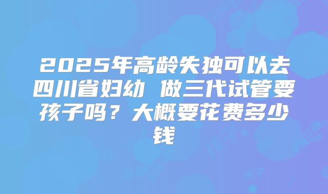 2025年高龄失独可以去四川省妇幼 做三代试管要孩子吗?大概要花费多少钱