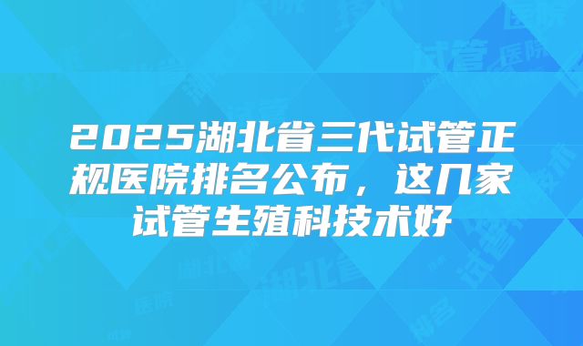 2025湖北省三代试管正规医院排名公布，这几家试管生殖科技术好