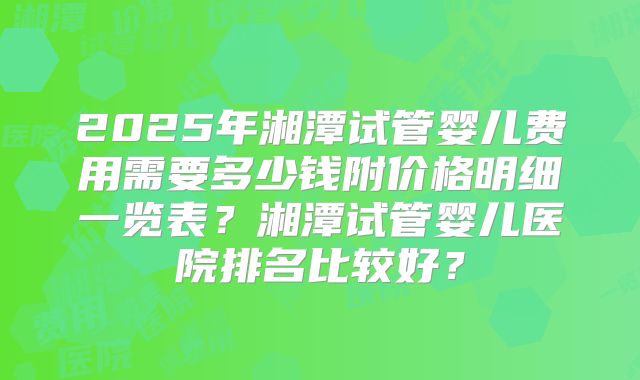 2025年湘潭试管婴儿费用需要多少钱附价格明细一览表？湘潭试管婴儿医院排名比较好？