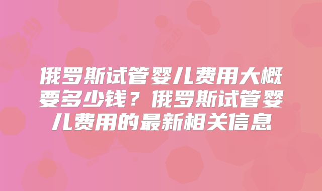 俄罗斯试管婴儿费用大概要多少钱？俄罗斯试管婴儿费用的最新相关信息