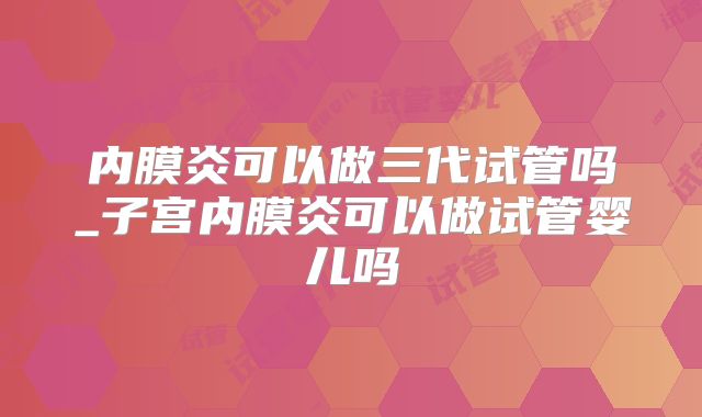 内膜炎可以做三代试管吗_子宫内膜炎可以做试管婴儿吗