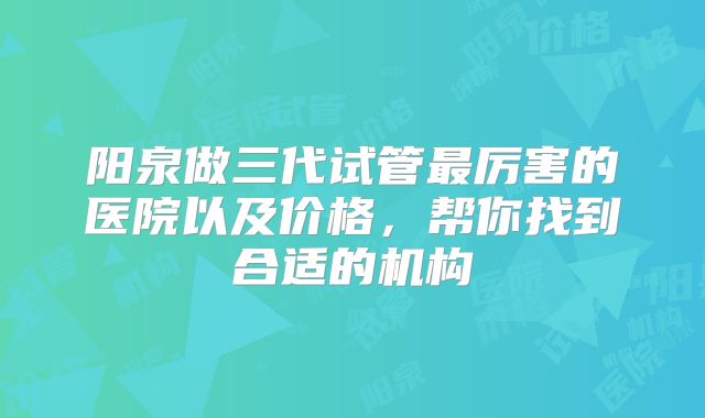 阳泉做三代试管最厉害的医院以及价格，帮你找到合适的机构