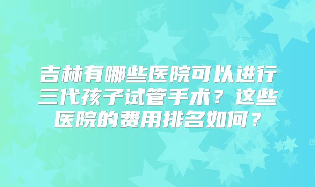 吉林有哪些医院可以进行三代孩子试管手术？这些医院的费用排名如何？