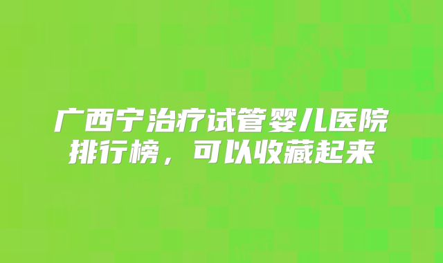 广西宁治疗试管婴儿医院排行榜，可以收藏起来