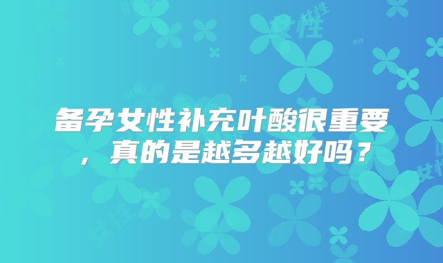 备孕女性补充叶酸很重要,真的是越多越好吗?