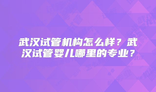 武汉试管机构怎么样？武汉试管婴儿哪里的专业？