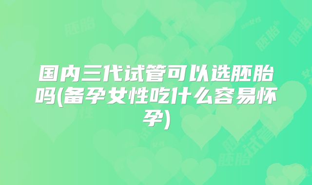国内三代试管可以选胚胎吗(备孕女性吃什么容易怀孕)
