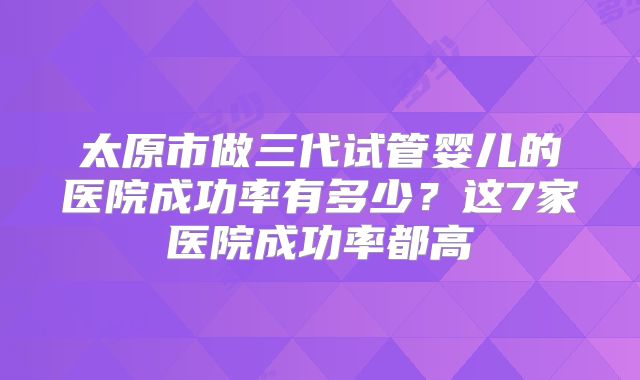 太原市做三代试管婴儿的医院成功率有多少？这7家医院成功率都高