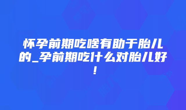 怀孕前期吃啥有助于胎儿的_孕前期吃什么对胎儿好！