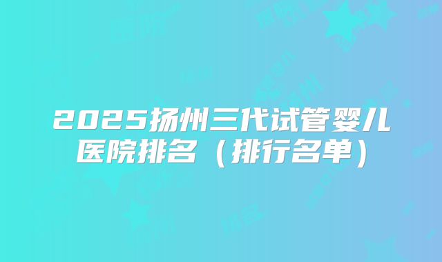 2025扬州三代试管婴儿医院排名（排行名单）