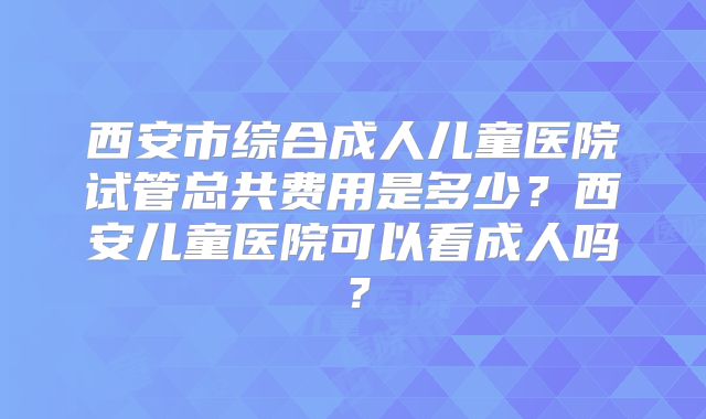 西安市综合成人儿童医院试管总共费用是多少？西安儿童医院可以看成人吗？