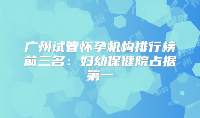 广州试管怀孕机构排行榜前三名:妇幼保健院占据第一