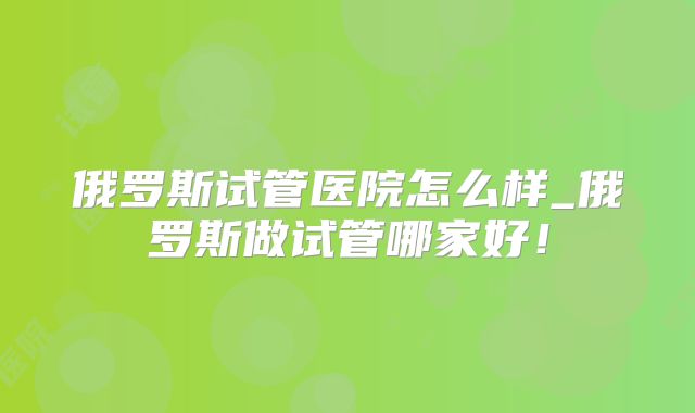 俄罗斯试管医院怎么样_俄罗斯做试管哪家好！