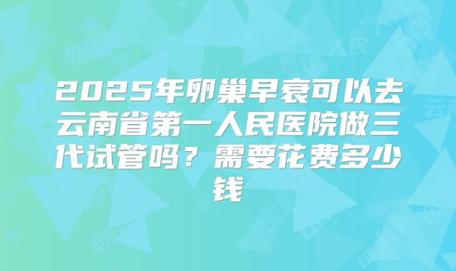 2025年卵巢早衰可以去云南省第一人民医院做三代试管吗？需要花费多少钱