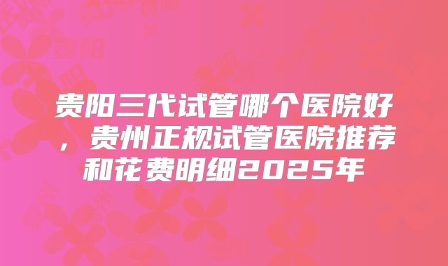 贵阳三代试管哪个医院好，贵州正规试管医院推荐和花费明细2025年