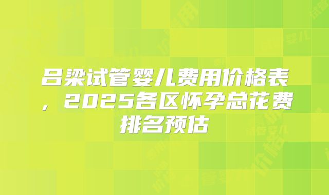 吕梁试管婴儿费用价格表，2025各区怀孕总花费排名预估