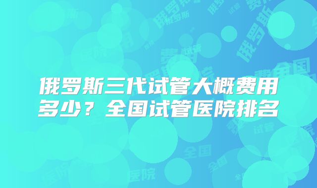 俄罗斯三代试管大概费用多少?全国试管医院排名