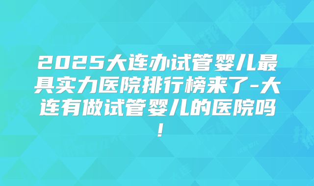 2025大连办试管婴儿最具实力医院排行榜来了-大连有做试管婴儿的医院吗！