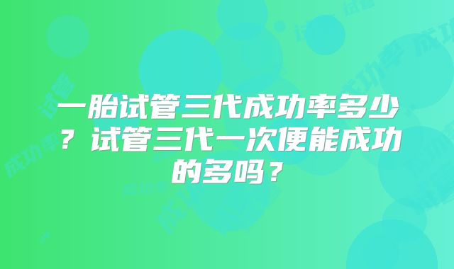 一胎试管三代成功率多少?试管三代一次便能成功的多吗?