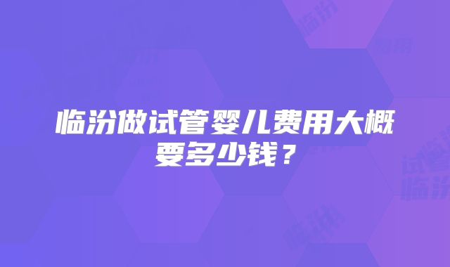 临汾做试管婴儿费用大概要多少钱?